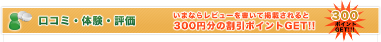 口コミ・体験・評価 いまならレビューを書いて掲載されると 300円分の割引ポイントGET!!
